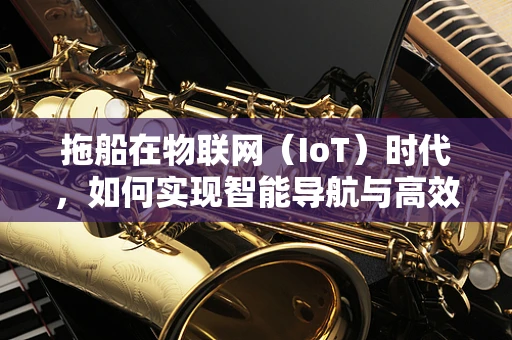 拖船在物联网（IoT）时代，如何实现智能导航与高效管理？