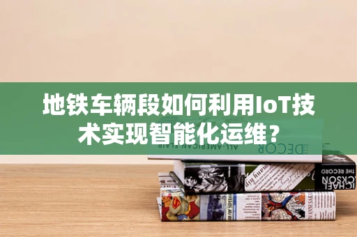 地铁车辆段如何利用IoT技术实现智能化运维？