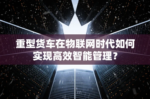 重型货车在物联网时代如何实现高效智能管理？