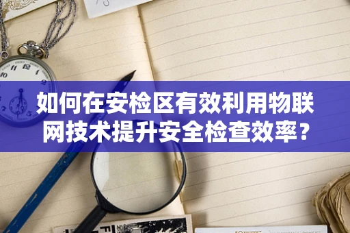 如何在安检区有效利用物联网技术提升安全检查效率？