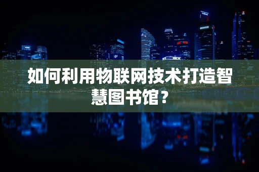 如何利用物联网技术打造智慧图书馆？