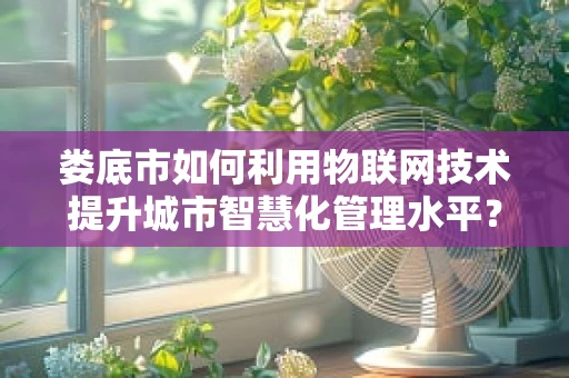 娄底市如何利用物联网技术提升城市智慧化管理水平？
