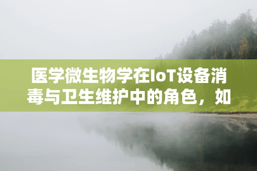 医学微生物学在IoT设备消毒与卫生维护中的角色，如何利用技术对抗微生物威胁？