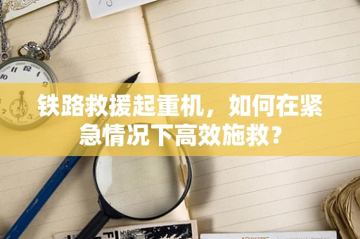 铁路救援起重机，如何在紧急情况下高效施救？