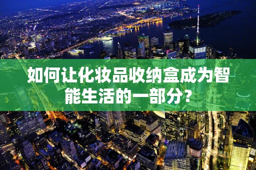 如何让化妆品收纳盒成为智能生活的一部分？