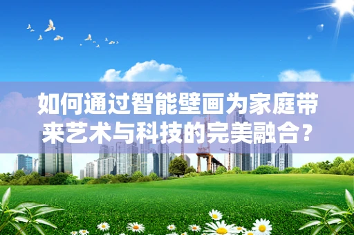 如何通过智能壁画为家庭带来艺术与科技的完美融合？
