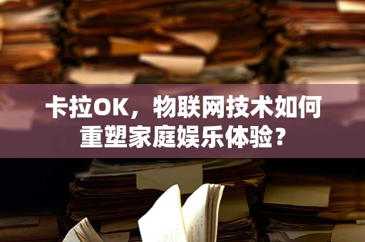 卡拉OK，物联网技术如何重塑家庭娱乐体验？