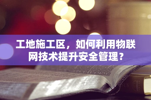 工地施工区，如何利用物联网技术提升安全管理？