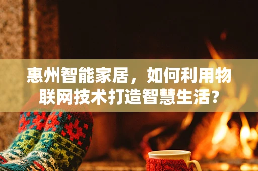 惠州智能家居，如何利用物联网技术打造智慧生活？