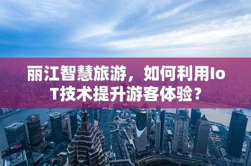 丽江智慧旅游，如何利用IoT技术提升游客体验？