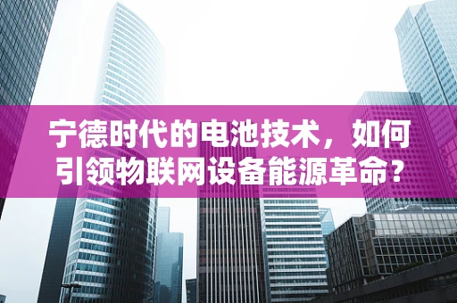 宁德时代的电池技术，如何引领物联网设备能源革命？