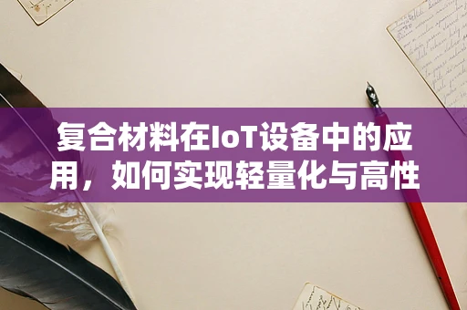 复合材料在IoT设备中的应用，如何实现轻量化与高性能的双重突破？