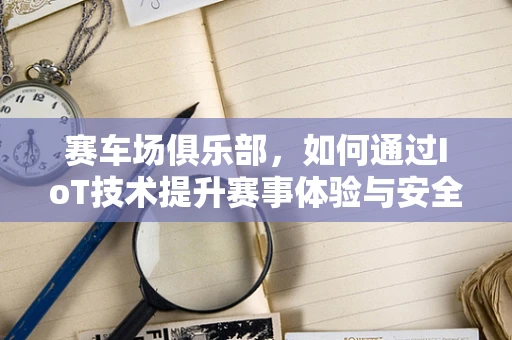 赛车场俱乐部，如何通过IoT技术提升赛事体验与安全管理？