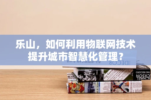 乐山，如何利用物联网技术提升城市智慧化管理？
