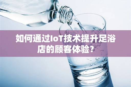 如何通过IoT技术提升足浴店的顾客体验？