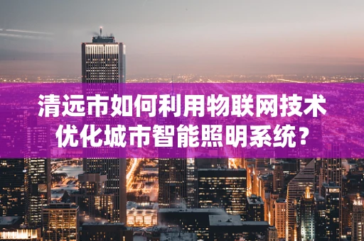清远市如何利用物联网技术优化城市智能照明系统？
