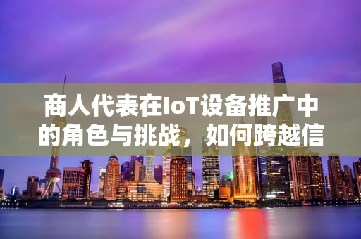 商人代表在IoT设备推广中的角色与挑战，如何跨越信任的鸿沟？