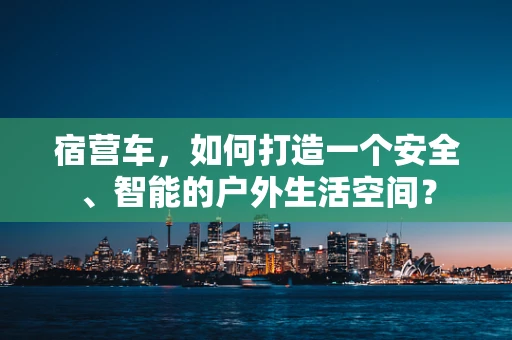 宿营车，如何打造一个安全、智能的户外生活空间？