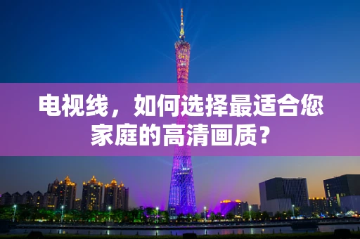 电视线，如何选择最适合您家庭的高清画质？