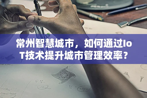 常州智慧城市，如何通过IoT技术提升城市管理效率？