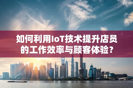 如何利用IoT技术提升店员的工作效率与顾客体验？