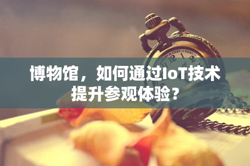 博物馆，如何通过IoT技术提升参观体验？