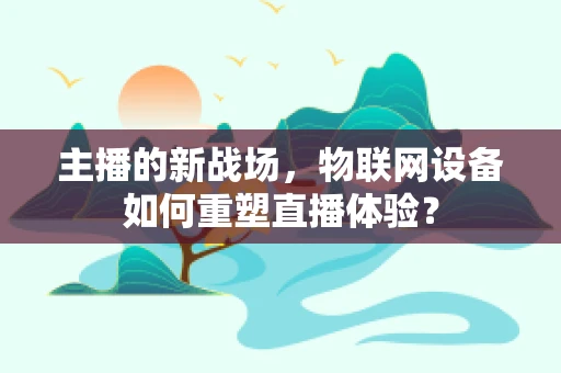 主播的新战场，物联网设备如何重塑直播体验？