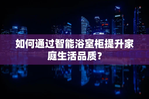 如何通过智能浴室柜提升家庭生活品质？