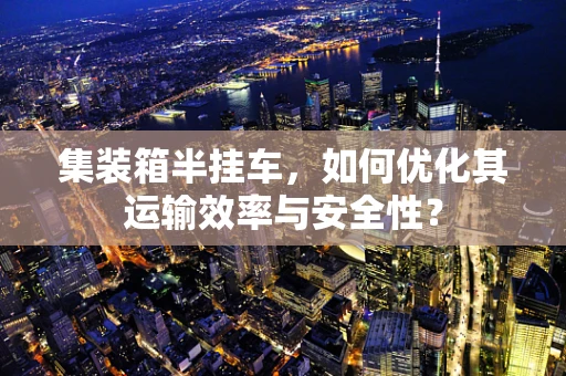 集装箱半挂车，如何优化其运输效率与安全性？