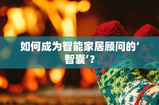 如何成为智能家居顾问的‘智囊’？