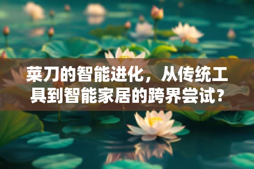 菜刀的智能进化，从传统工具到智能家居的跨界尝试？