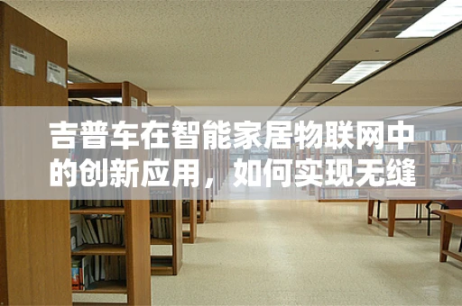 吉普车在智能家居物联网中的创新应用，如何实现无缝连接？