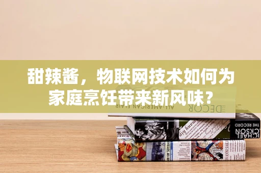 甜辣酱，物联网技术如何为家庭烹饪带来新风味？