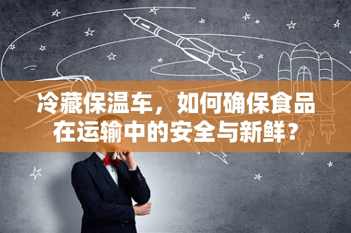 冷藏保温车，如何确保食品在运输中的安全与新鲜？