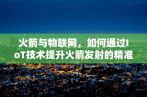 火箭与物联网，如何通过IoT技术提升火箭发射的精准度？