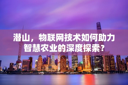 潜山，物联网技术如何助力智慧农业的深度探索？