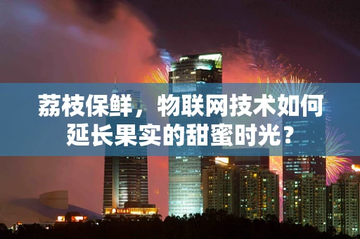 荔枝保鲜，物联网技术如何延长果实的甜蜜时光？