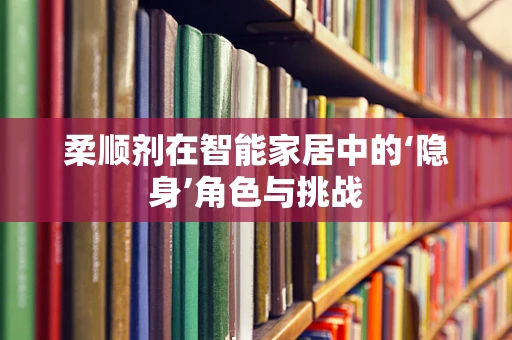 柔顺剂在智能家居中的‘隐身’角色与挑战