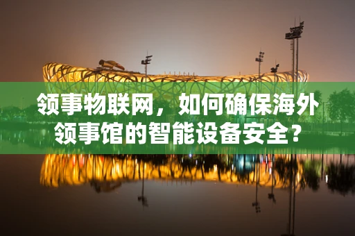 领事物联网，如何确保海外领事馆的智能设备安全？