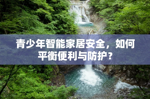 青少年智能家居安全，如何平衡便利与防护？