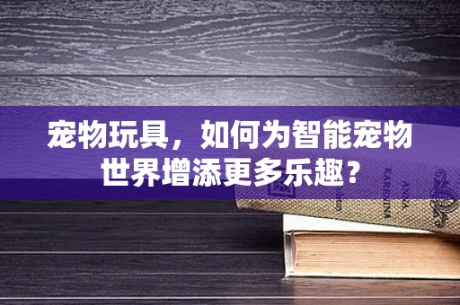 宠物玩具，如何为智能宠物世界增添更多乐趣？