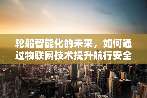 轮船智能化的未来，如何通过物联网技术提升航行安全与效率？