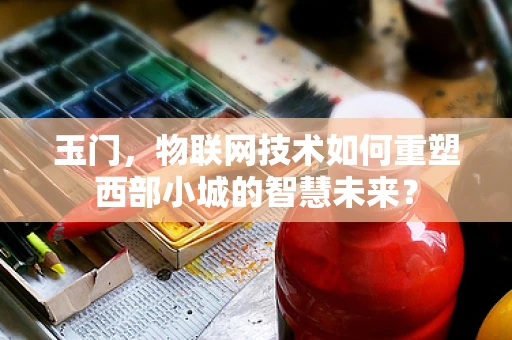 玉门，物联网技术如何重塑西部小城的智慧未来？
