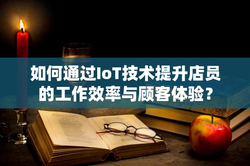 如何通过IoT技术提升店员的工作效率与顾客体验？