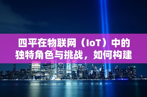 四平在物联网（IoT）中的独特角色与挑战，如何构建智慧城市的新基石？