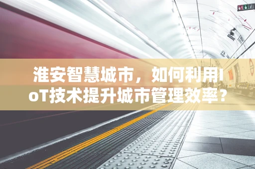 淮安智慧城市，如何利用IoT技术提升城市管理效率？