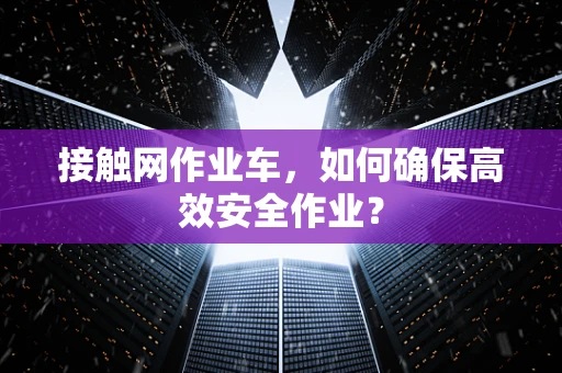 接触网作业车，如何确保高效安全作业？