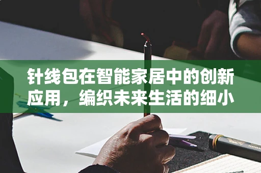 针线包在智能家居中的创新应用，编织未来生活的细小却关键的环节？