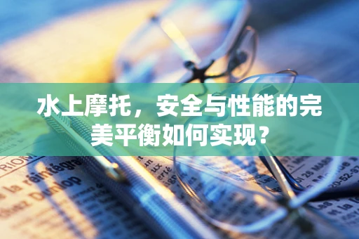 水上摩托，安全与性能的完美平衡如何实现？