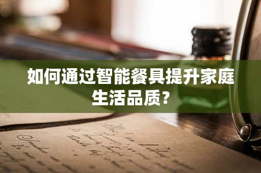 如何通过智能餐具提升家庭生活品质？